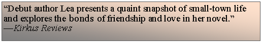 Text Box: �Debut author Lea presents a quaint snapshot of small-town life and explores the bonds of friendship and love in her novel.��Kirkus Reviews