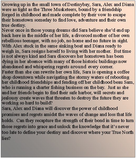Text Box: Growing up in the small town of&nbsp;Destinybay, Sara, Alex and Diana were as tight as the Three Musketeers, bound by a friendship forged in childhood and made complete by their vow to escape their hometown someday to find love, adventure and their own true destiny.Never once in those young dreams did Sara believe she�d end up back here in the middle of her life, a divorced mother of her own rebellious teenager, with no job, no home and no future in sight.  With Alex stuck in the same sinking boat and Diana ready to weigh in, Sara resigns herself to living with her mother.  But time is not always kind and Sara discovers her hometown has been dying in her absence with many of those historic buildings now abandoned and whispering regrets around every corner.  Faster than she can rewrite her own life, Sara is opening a coffee shop downtown while navigating the stormy waters of rebooting her childhood friendships and fending off her childhood beau Sam, who is running a charter fishing business on the bay.  Just as she and her friends begin to find their safe harbor, will secrets and jealousy create waves that threaten to destroy the future they are working so hard to build?Sara, Alex and Diana will discover the power of childhood promises and regrets amidst the waves of change and loss that life holds.  Can they recapture the strength of their bond in time to turn those regrets into grace and unlock the knowledge that it�s never too late to define your destiny and discover where your True North lies?
