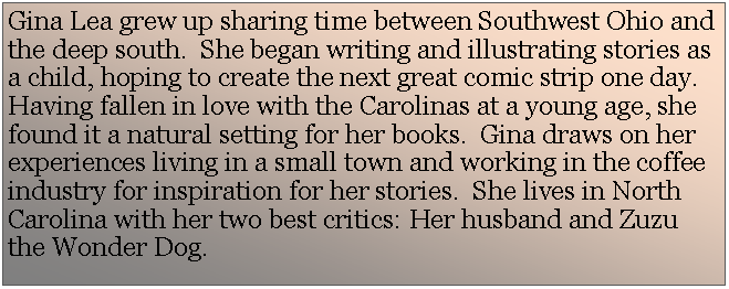 Text Box: Gina Lea grew up sharing time between Southwest Ohio and the deep south.  She began writing and illustrating stories as a child, hoping to create the next great comic strip one day.  Having fallen in love with the Carolinas at a young age, she found it a natural setting for her books.  Gina draws on her experiences living in a small town and working in the coffee industry for inspiration for her stories.  She lives in North Carolina with her two best critics: Her husband and Zuzu the Wonder Dog.